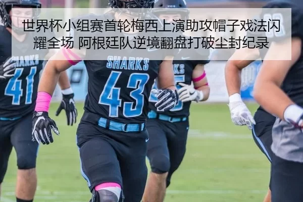世界杯小组赛首轮梅西上演助攻帽子戏法闪耀全场 阿根廷队逆境翻盘打破尘封纪录