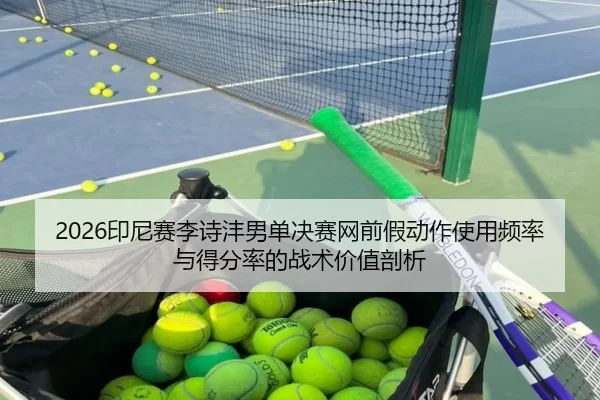 2026印尼赛李诗沣男单决赛网前假动作使用频率与得分率的战术价值剖析